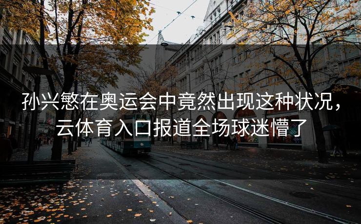 孙兴慜在奥运会中竟然出现这种状况，云体育入口报道全场球迷懵了