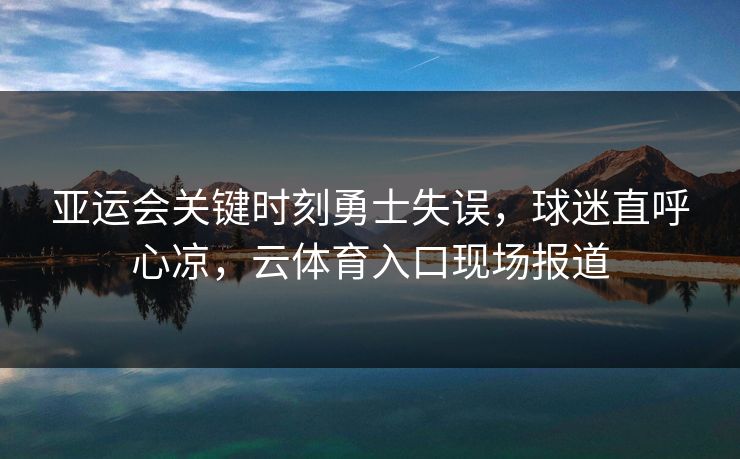 亚运会关键时刻勇士失误，球迷直呼心凉，云体育入口现场报道