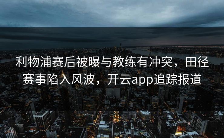 利物浦赛后被曝与教练有冲突，田径赛事陷入风波，开云app追踪报道