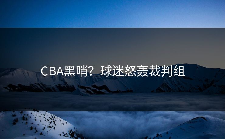 CBA黑哨？球迷怒轰裁判组