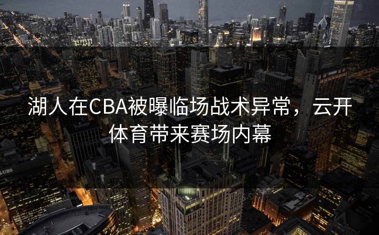 湖人在CBA被曝临场战术异常，云开体育带来赛场内幕