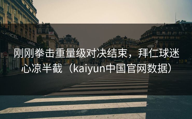 刚刚拳击重量级对决结束，拜仁球迷心凉半截（kaiyun中国官网数据）