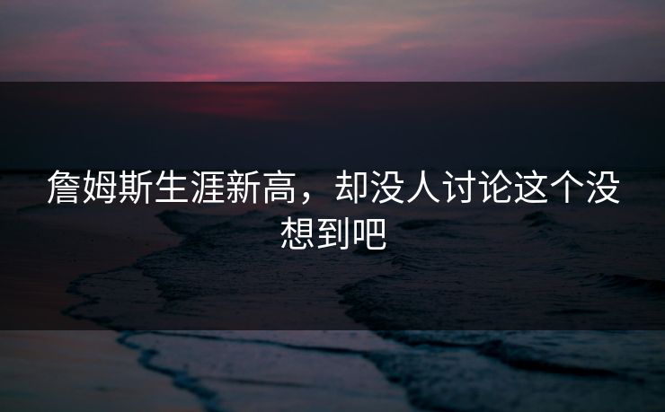 詹姆斯生涯新高，却没人讨论这个没想到吧