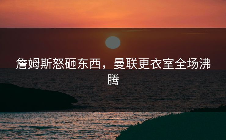詹姆斯怒砸东西，曼联更衣室全场沸腾