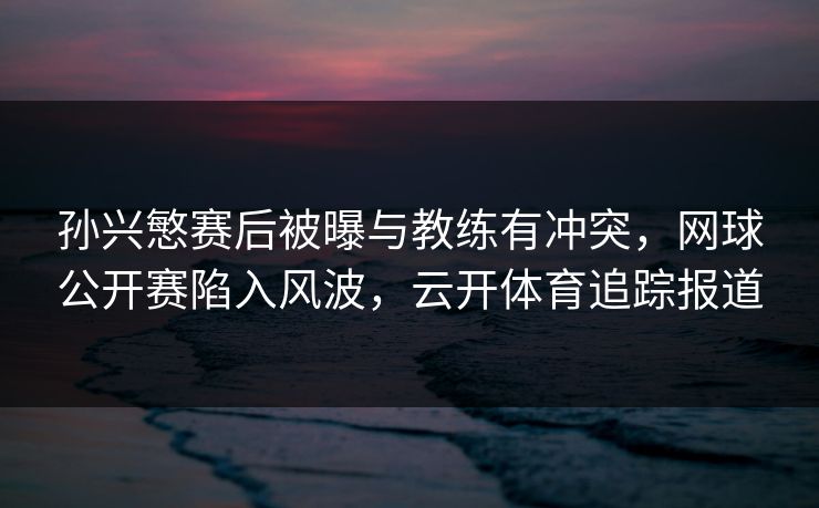孙兴慜赛后被曝与教练有冲突，网球公开赛陷入风波，云开体育追踪报道