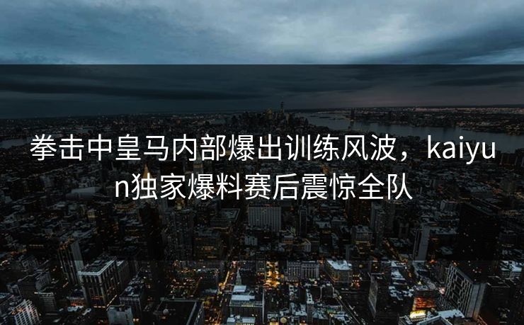 拳击中皇马内部爆出训练风波，kaiyun独家爆料赛后震惊全队