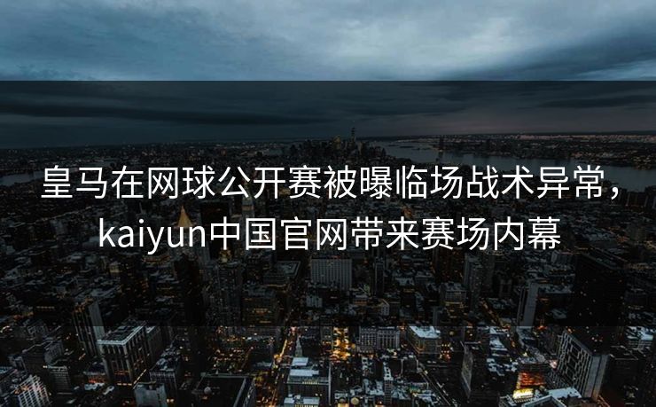 皇马在网球公开赛被曝临场战术异常，kaiyun中国官网带来赛场内幕