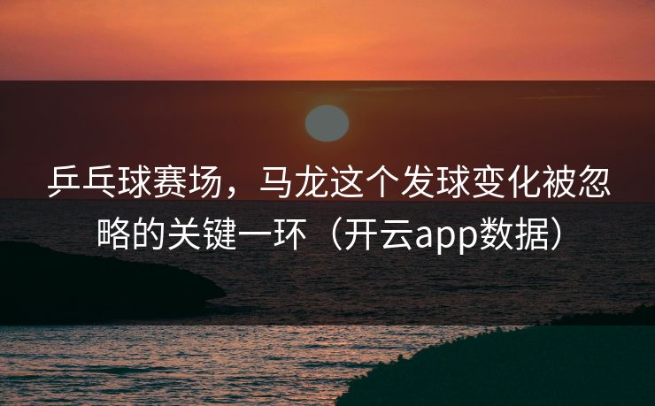 乒乓球赛场，马龙这个发球变化被忽略的关键一环（开云app数据）