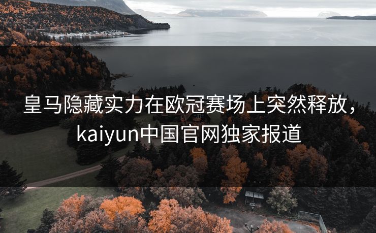 皇马隐藏实力在欧冠赛场上突然释放，kaiyun中国官网独家报道