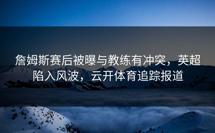 詹姆斯赛后被曝与教练有冲突，英超陷入风波，云开体育追踪报道