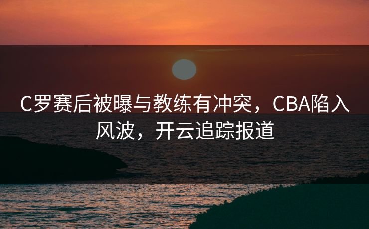 C罗赛后被曝与教练有冲突，CBA陷入风波，开云追踪报道
