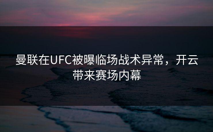 曼联在UFC被曝临场战术异常，开云带来赛场内幕