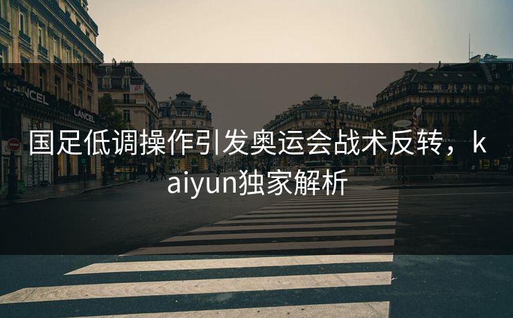 国足低调操作引发奥运会战术反转，kaiyun独家解析