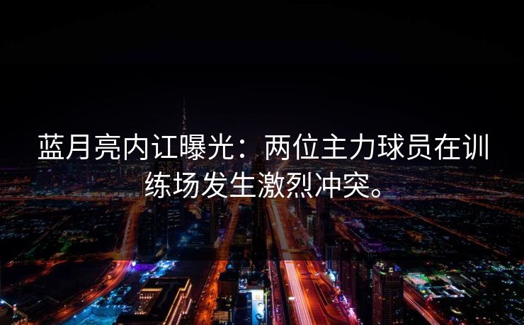 蓝月亮内讧曝光：两位主力球员在训练场发生激烈冲突。