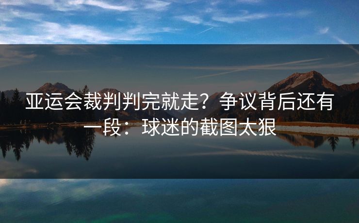 亚运会裁判判完就走？争议背后还有一段：球迷的截图太狠