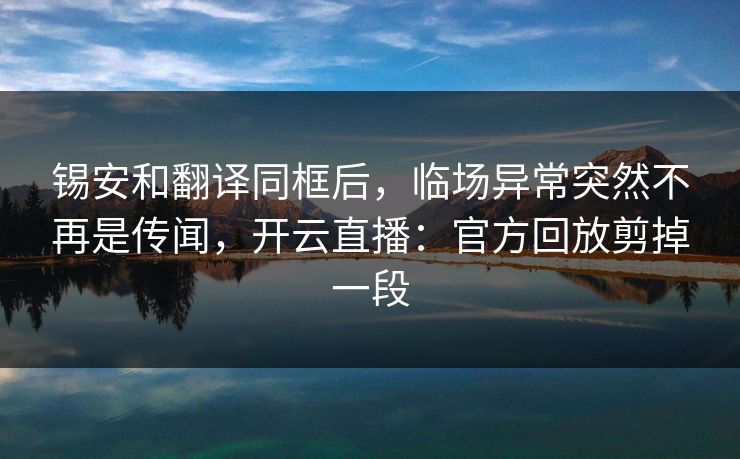 锡安和翻译同框后，临场异常突然不再是传闻，开云直播：官方回放剪掉一段