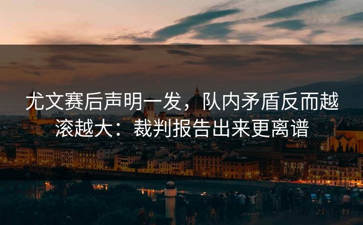尤文赛后声明一发，队内矛盾反而越滚越大：裁判报告出来更离谱