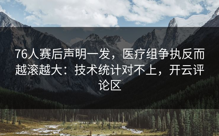 76人赛后声明一发，医疗组争执反而越滚越大：技术统计对不上，开云评论区
